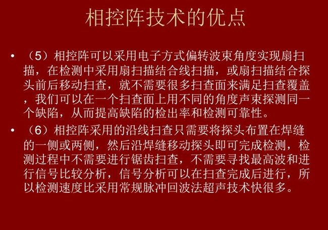 相控阵技术优点：4、相控阵技术可通过电子方式将声束聚集在感兴趣区域，在不同深度上实现聚焦；5、相控阵检测中采用扇扫描结合线扫描的方式，这样就不需要很多扫查面来满足扫查覆盖。